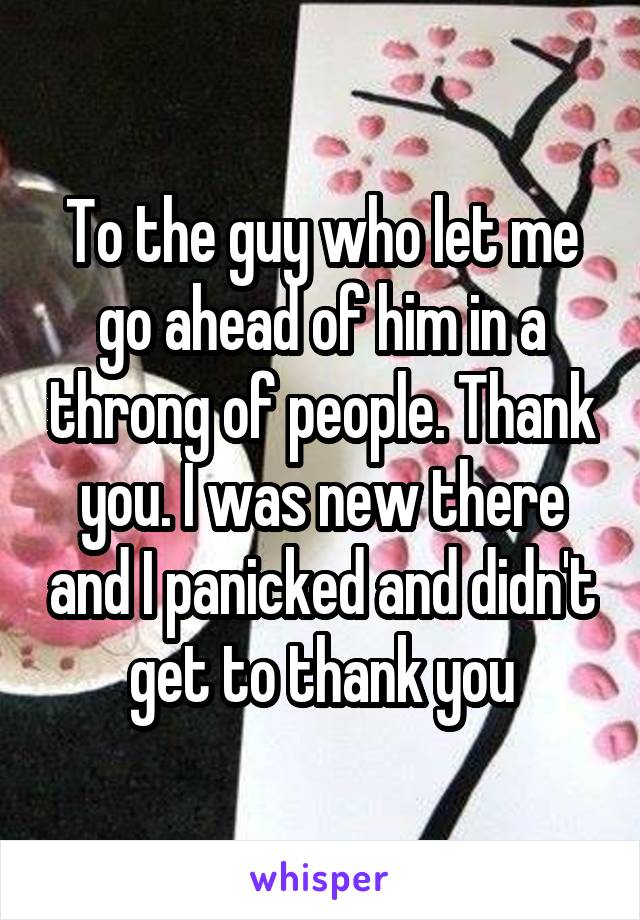 To the guy who let me go ahead of him in a throng of people. Thank you. I was new there and I panicked and didn't get to thank you