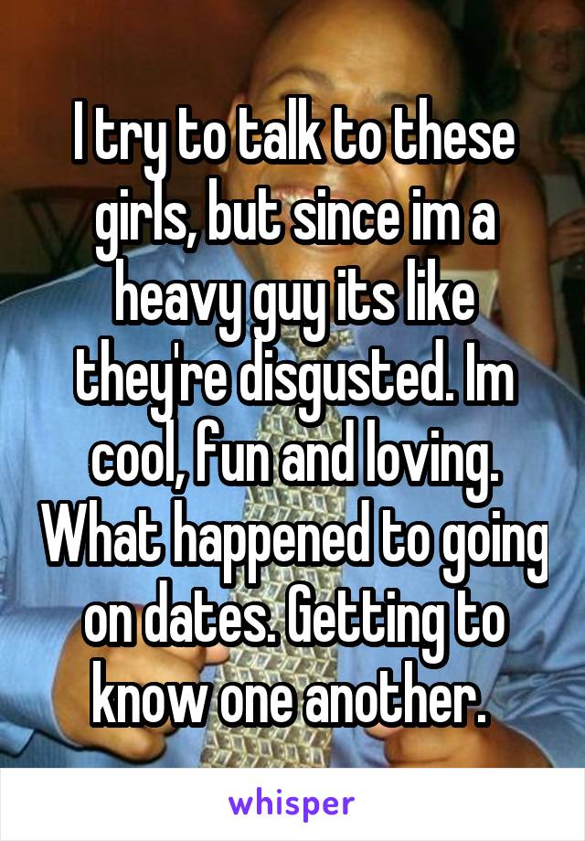 I try to talk to these girls, but since im a heavy guy its like they're disgusted. Im cool, fun and loving. What happened to going on dates. Getting to know one another. 