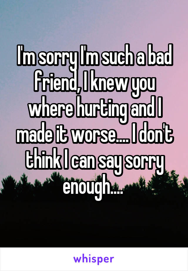 I'm sorry I'm such a bad friend, I knew you where hurting and I made it worse.... I don't think I can say sorry enough.... 
