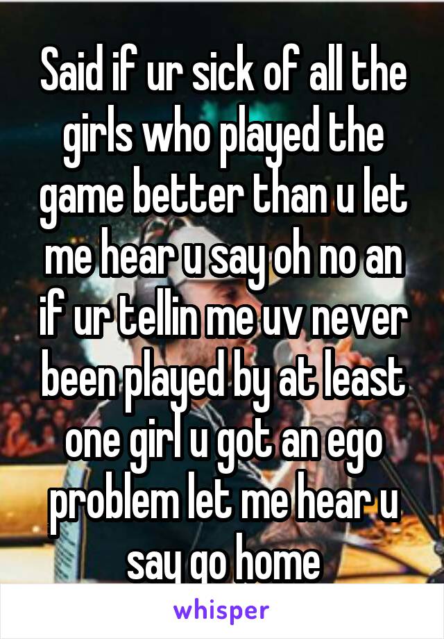 Said if ur sick of all the girls who played the game better than u let me hear u say oh no an if ur tellin me uv never been played by at least one girl u got an ego problem let me hear u say go home