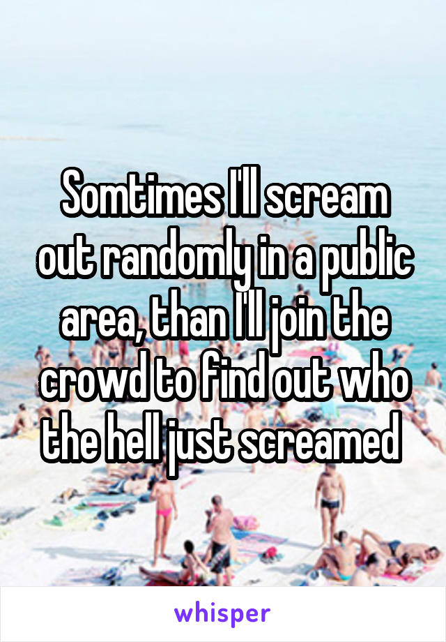 Somtimes I'll scream out randomly in a public area, than I'll join the crowd to find out who the hell just screamed 