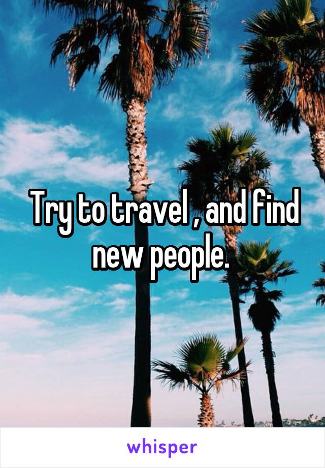 Try to travel , and find new people. 