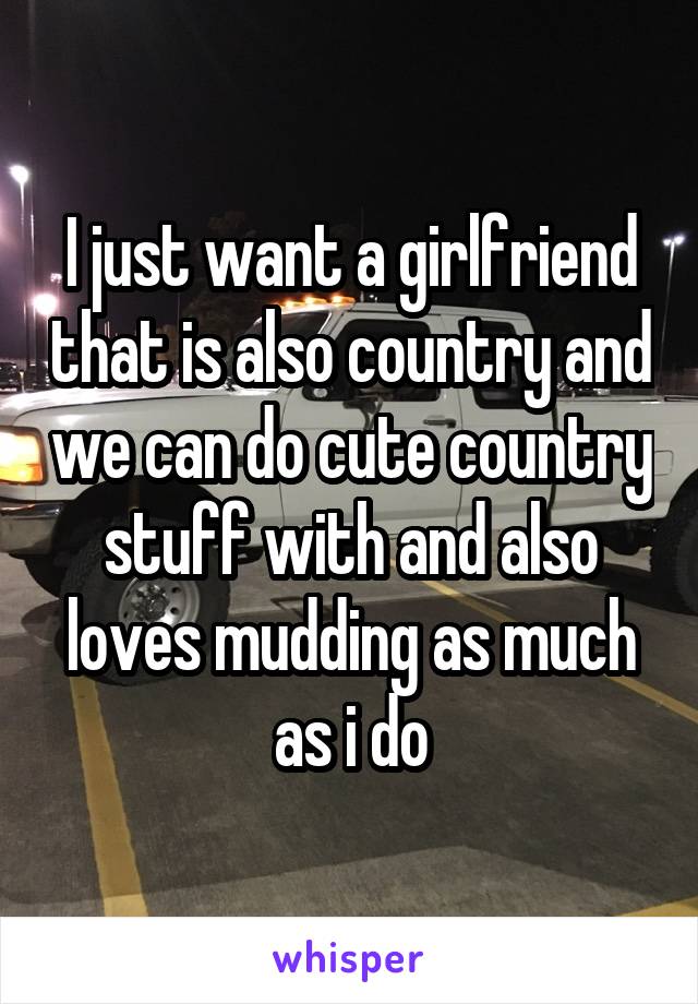 I just want a girlfriend that is also country and we can do cute country stuff with and also loves mudding as much as i do