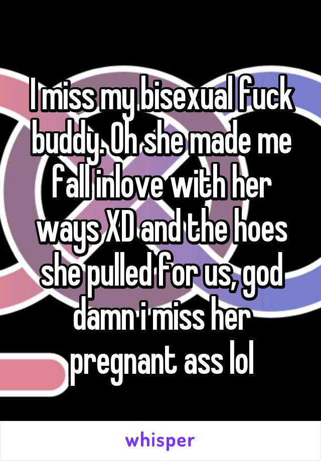 I miss my bisexual fuck buddy. Oh she made me fall inlove with her ways XD and the hoes she pulled for us, god damn i miss her pregnant ass lol