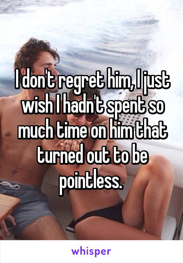 I don't regret him, I just wish I hadn't spent so much time on him that turned out to be pointless. 