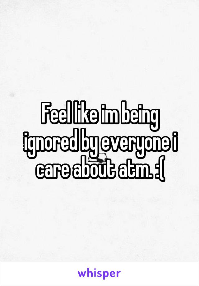 Feel like im being ignored by everyone i care about atm. :(