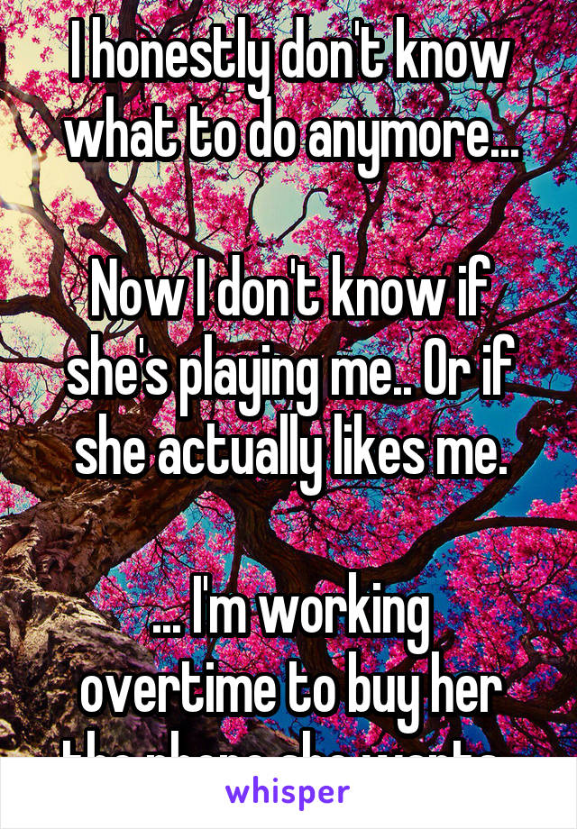 I honestly don't know what to do anymore...

Now I don't know if she's playing me.. Or if she actually likes me.

... I'm working overtime to buy her the phone she wants..