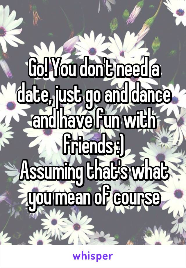 Go! You don't need a date, just go and dance and have fun with friends :)
Assuming that's what you mean of course