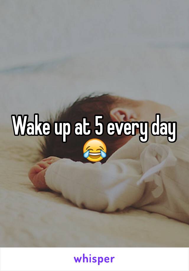 Wake up at 5 every day 😂