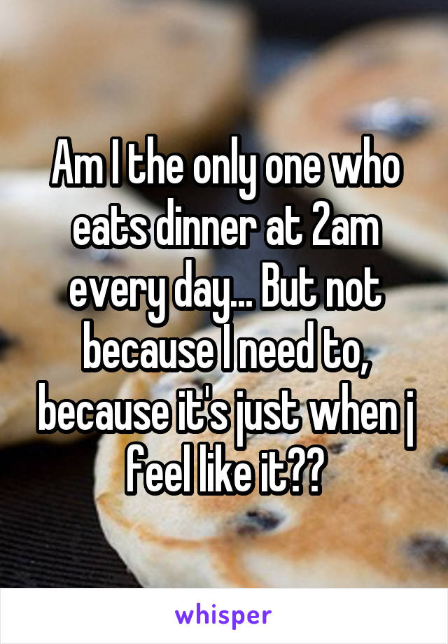 Am I the only one who eats dinner at 2am every day... But not because I need to, because it's just when j feel like it??