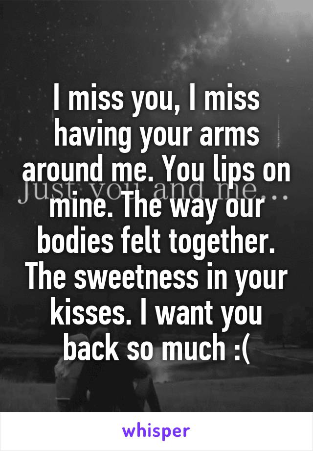 I miss you, I miss having your arms around me. You lips on mine. The way our bodies felt together. The sweetness in your kisses. I want you back so much :(