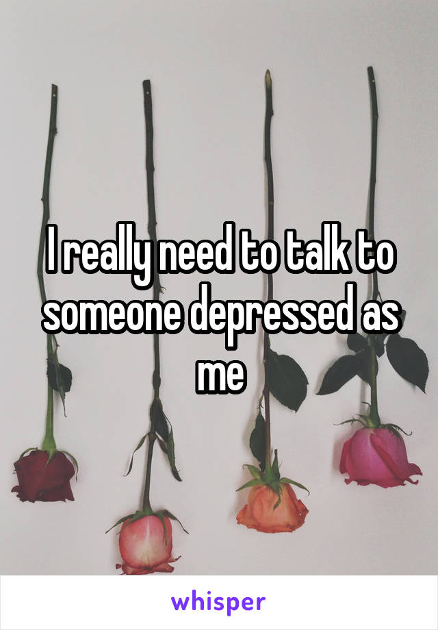I really need to talk to someone depressed as me