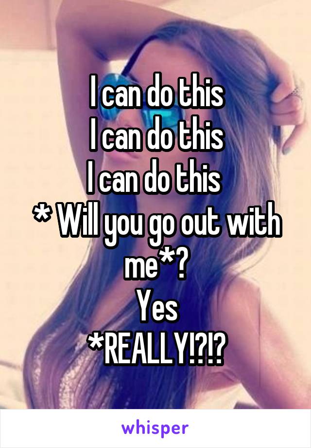 I can do this
I can do this
I can do this 
* Will you go out with me*?
Yes
*REALLY!?!?