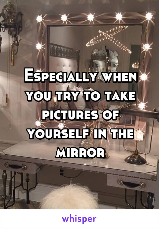 Especially when you try to take pictures of yourself in the mirror