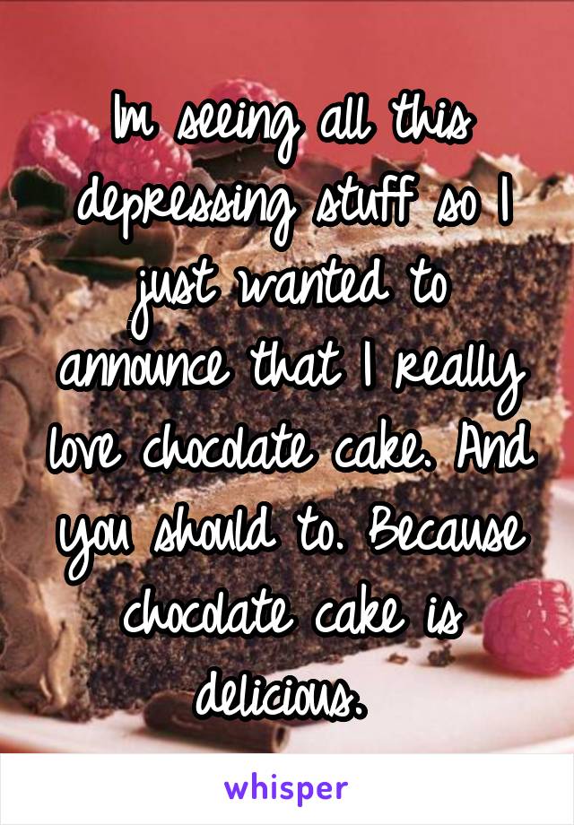 Im seeing all this depressing stuff so I just wanted to announce that I really love chocolate cake. And you should to. Because chocolate cake is delicious. 