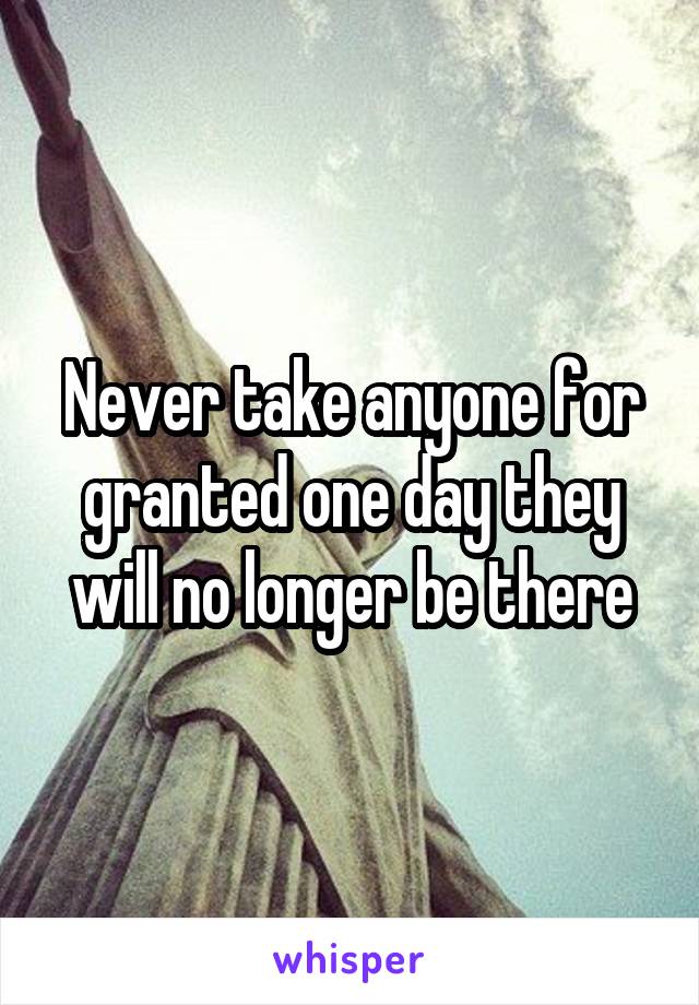 Never take anyone for granted one day they will no longer be there