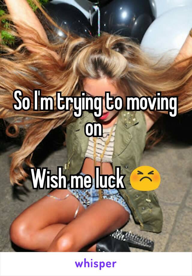 So I'm trying to moving on 

Wish me luck 😣