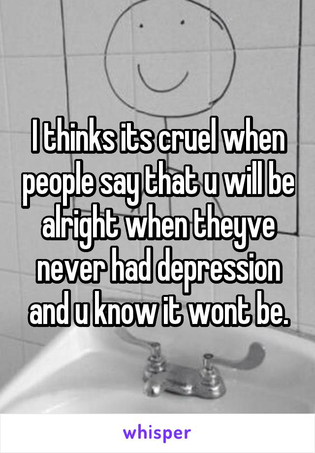 I thinks its cruel when people say that u will be alright when theyve never had depression and u know it wont be.