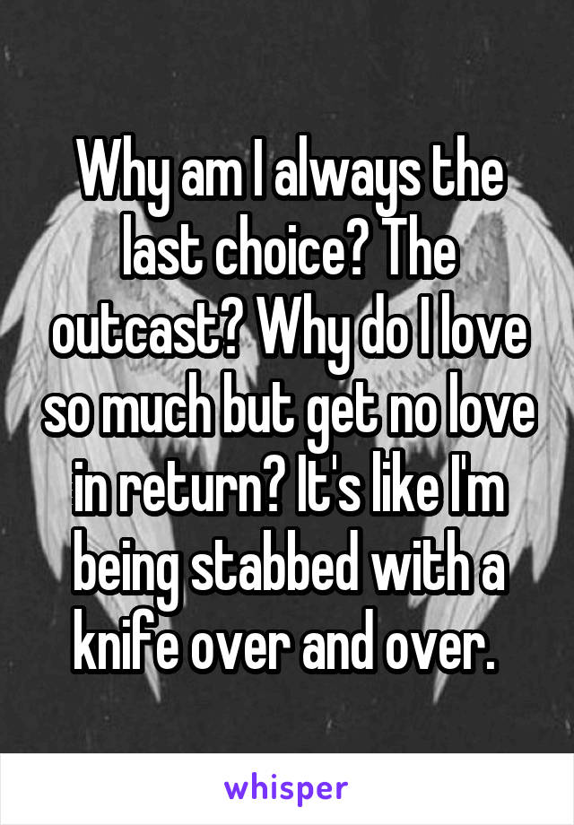 Why am I always the last choice? The outcast? Why do I love so much but get no love in return? It's like I'm being stabbed with a knife over and over. 