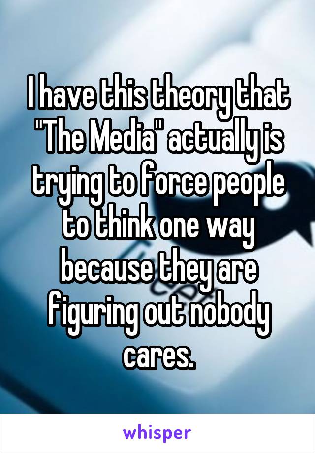 I have this theory that "The Media" actually is trying to force people to think one way because they are figuring out nobody cares.