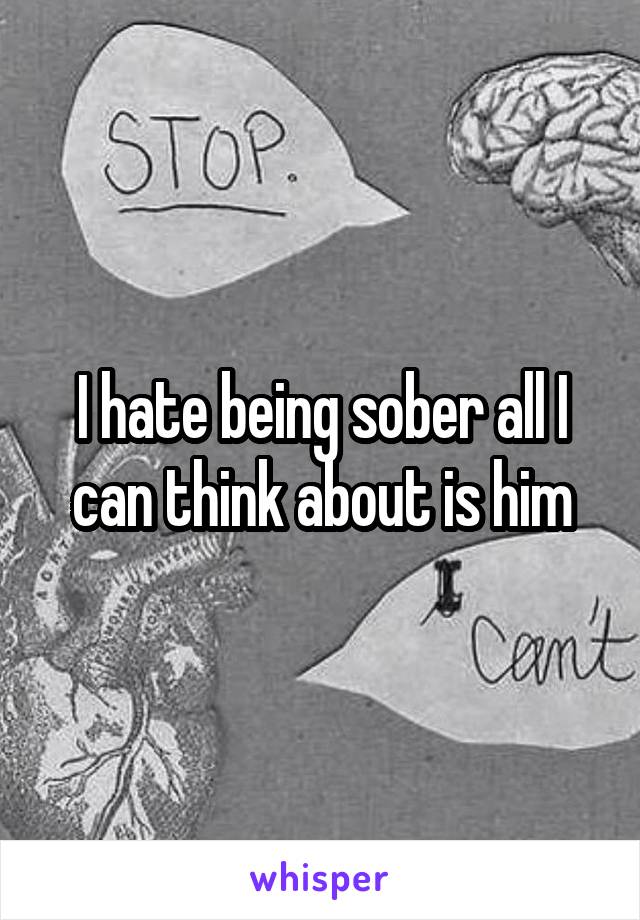 I hate being sober all I can think about is him