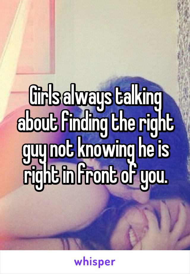 Girls always talking about finding the right guy not knowing he is right in front of you.