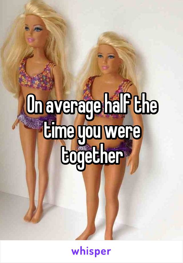 On average half the time you were together