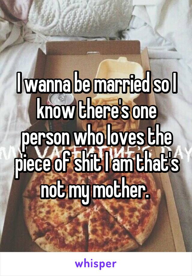 I wanna be married so I know there's one person who loves the piece of shit I am that's not my mother. 