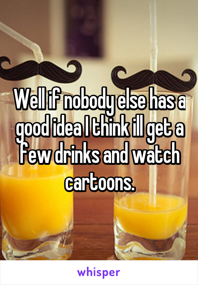 Well if nobody else has a good idea I think ill get a few drinks and watch cartoons.