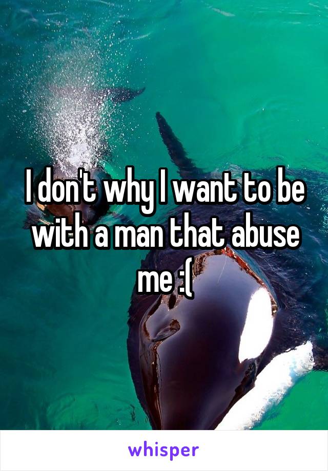 I don't why I want to be with a man that abuse me :(