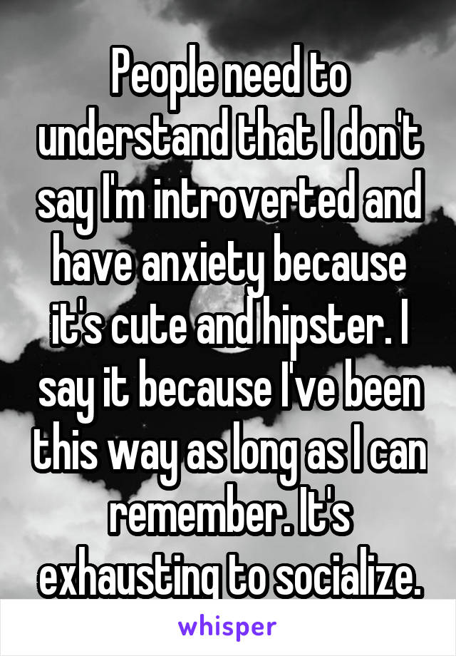 People need to understand that I don't say I'm introverted and have anxiety because it's cute and hipster. I say it because I've been this way as long as I can remember. It's exhausting to socialize.