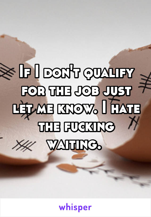 If I don't qualify for the job just let me know. I hate the fucking waiting. 