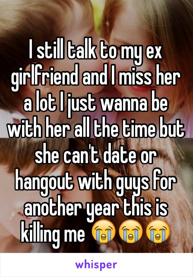 I still talk to my ex girlfriend and I miss her a lot I just wanna be with her all the time but she can't date or hangout with guys for another year this is killing me 😭😭😭