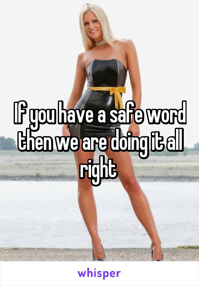 If you have a safe word then we are doing it all right 