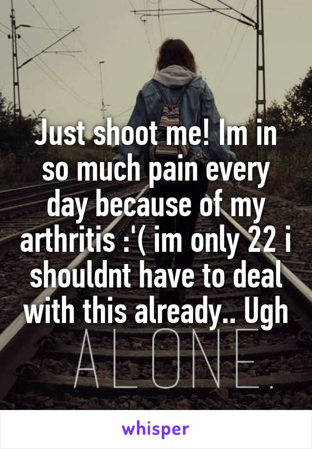 Just shoot me! Im in so much pain every day because of my arthritis :'( im only 22 i shouldnt have to deal with this already.. Ugh