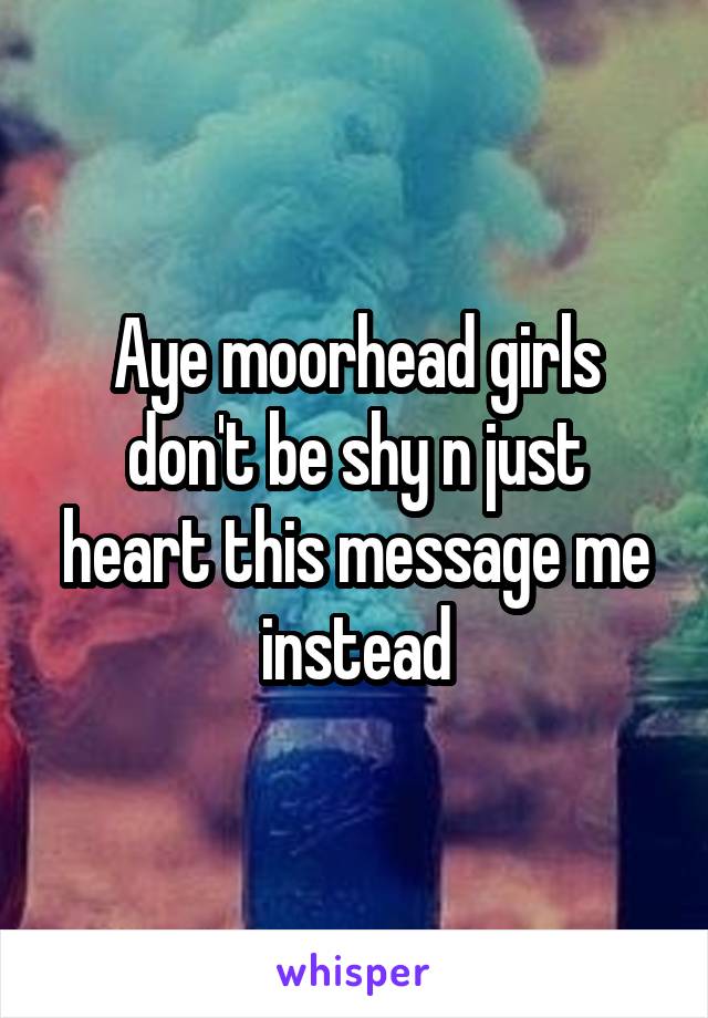 Aye moorhead girls don't be shy n just heart this message me instead