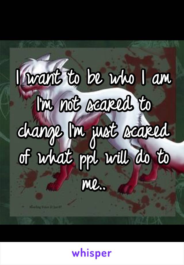 I want to be who I am I'm not scared to change I'm just scared of what ppl will do to me..