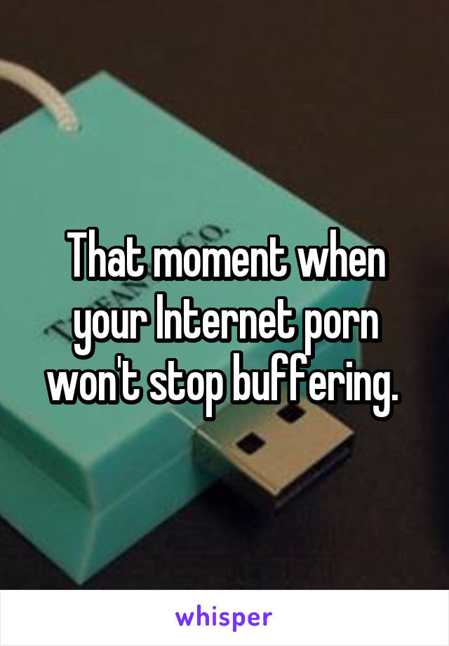 That moment when your Internet porn won't stop buffering. 