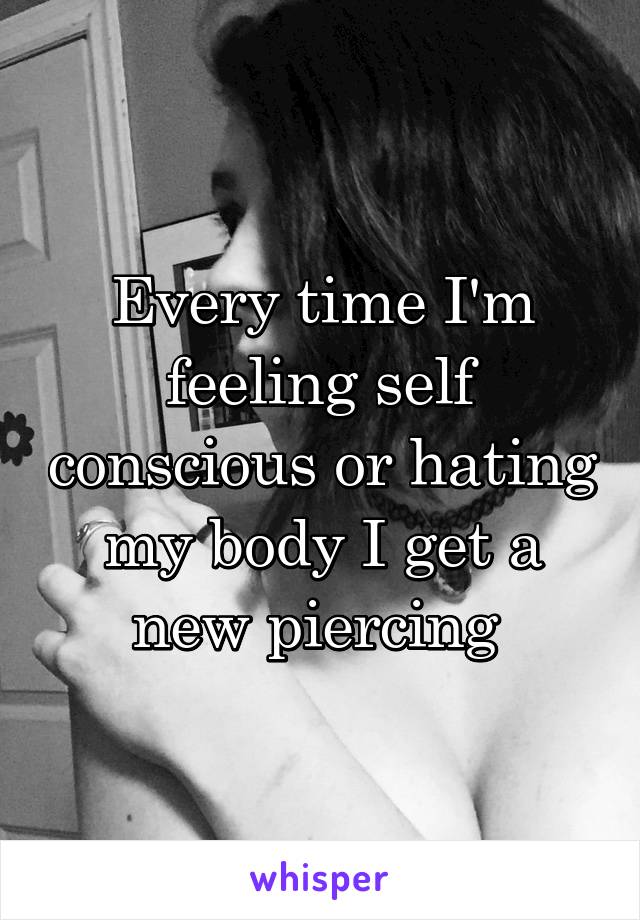 Every time I'm feeling self conscious or hating my body I get a new piercing 