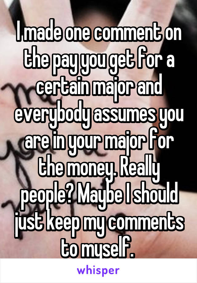 I made one comment on the pay you get for a certain major and everybody assumes you are in your major for the money. Really people? Maybe I should just keep my comments to myself. 