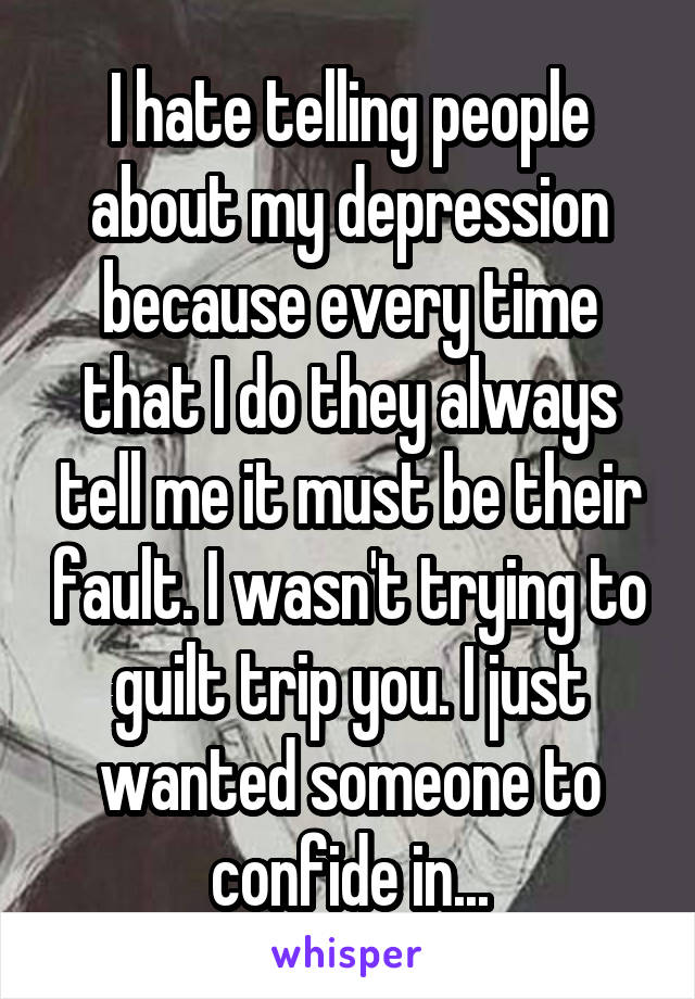 I hate telling people about my depression because every time that I do they always tell me it must be their fault. I wasn't trying to guilt trip you. I just wanted someone to confide in...