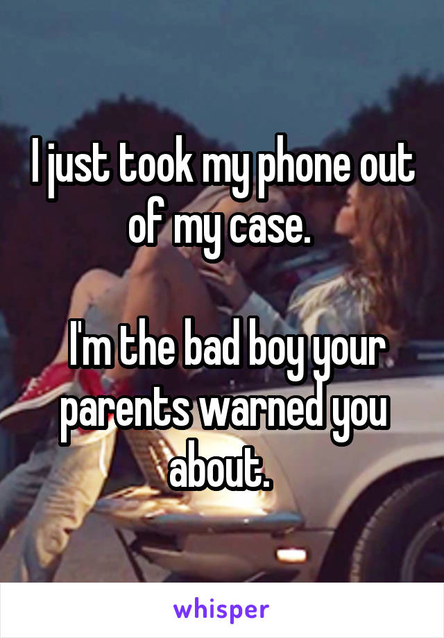 I just took my phone out of my case. 

 I'm the bad boy your parents warned you about. 