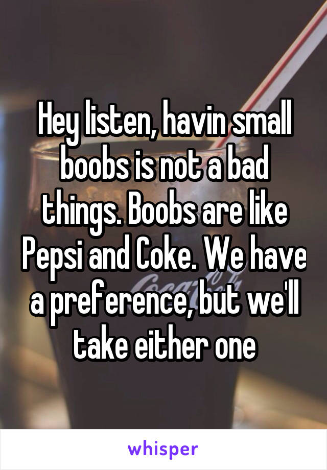 Hey listen, havin small boobs is not a bad things. Boobs are like Pepsi and Coke. We have a preference, but we'll take either one