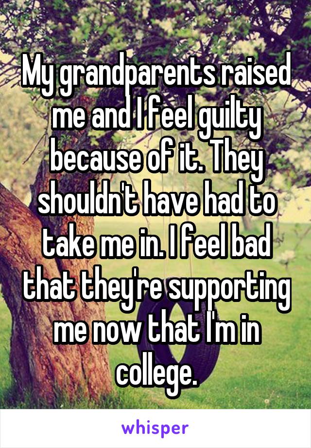 My grandparents raised me and I feel guilty because of it. They shouldn't have had to take me in. I feel bad that they're supporting me now that I'm in college.