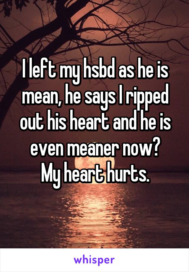 I left my hsbd as he is mean, he says I ripped out his heart and he is even meaner now?
My heart hurts.
