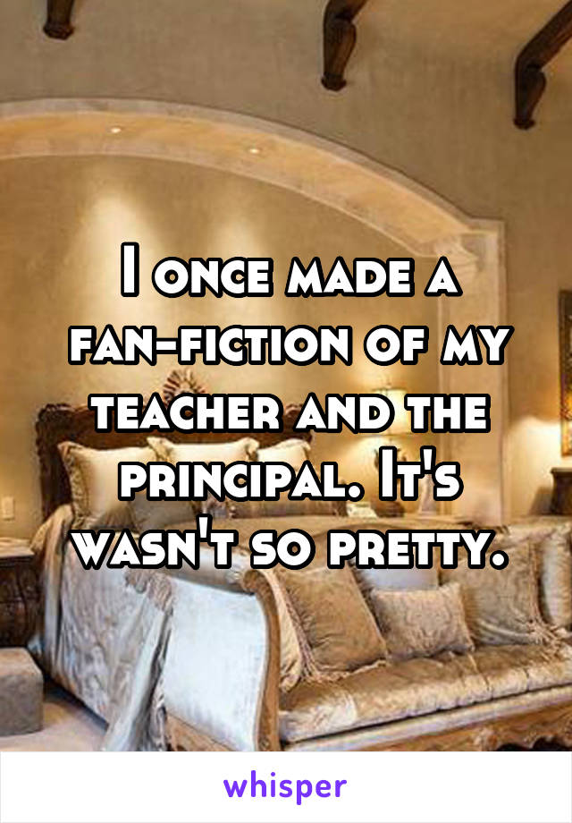 I once made a fan-fiction of my teacher and the principal. It's wasn't so pretty.