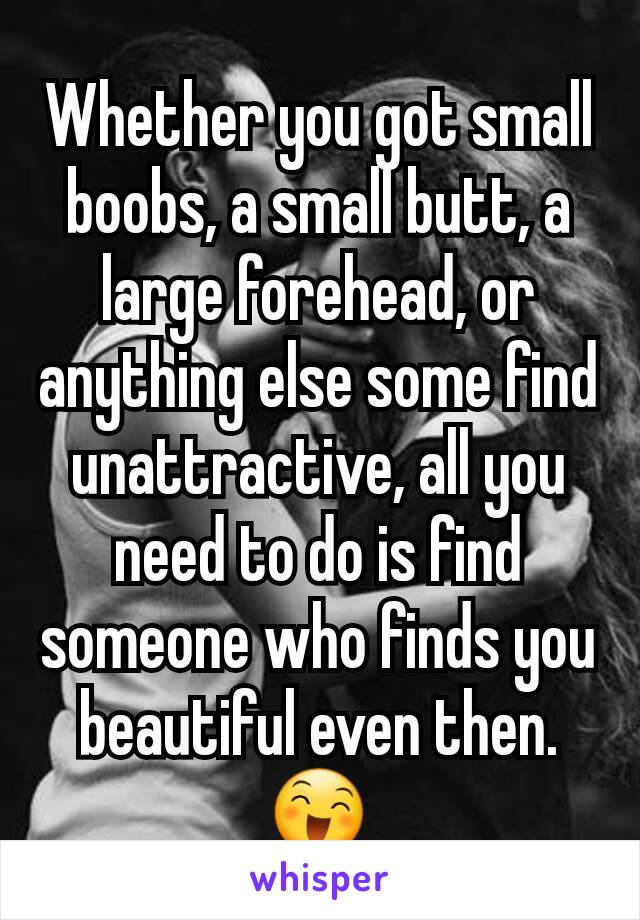 Whether you got small boobs, a small butt, a large forehead, or anything else some find unattractive, all you need to do is find someone who finds you beautiful even then. 😄