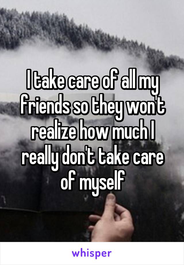 I take care of all my friends so they won't realize how much I really don't take care of myself