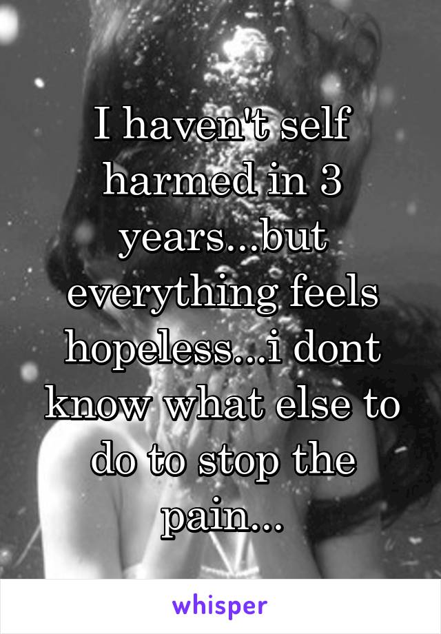 I haven't self harmed in 3 years...but everything feels hopeless...i dont know what else to do to stop the pain...