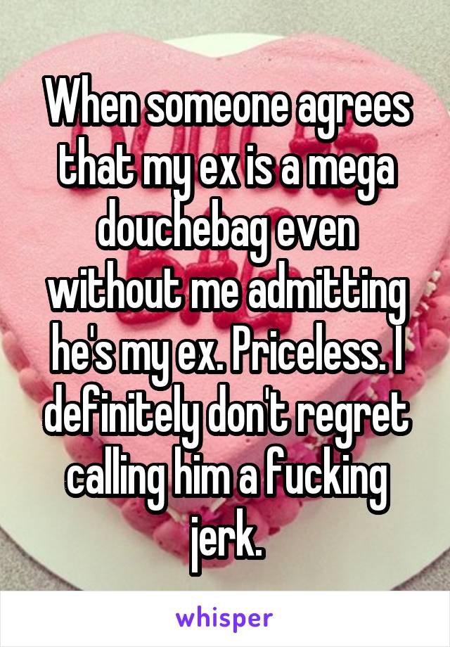 When someone agrees that my ex is a mega douchebag even without me admitting he's my ex. Priceless. I definitely don't regret calling him a fucking jerk.